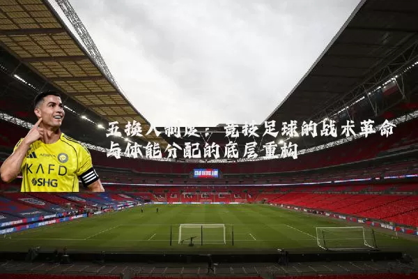 五换人制度:竞技足球的战术革命与体能分配的底层重构