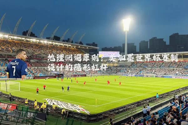 地理回避原则:美加墨世界杯赛制设计的隐形杠杆