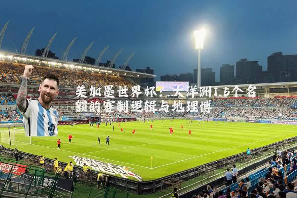 美加墨世界杯:大洋洲1.5个名额的赛制逻辑与地理博弈
