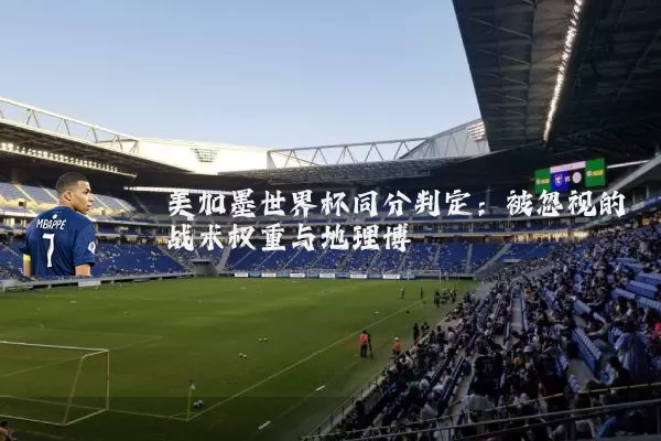 美加墨世界杯同分判定:被忽视的战术权重与地理博弈